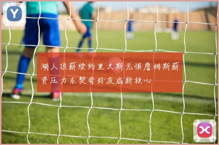 湖人顶薪续约里夫斯无惧詹姆斯薪资压力东契奇好友成新核心