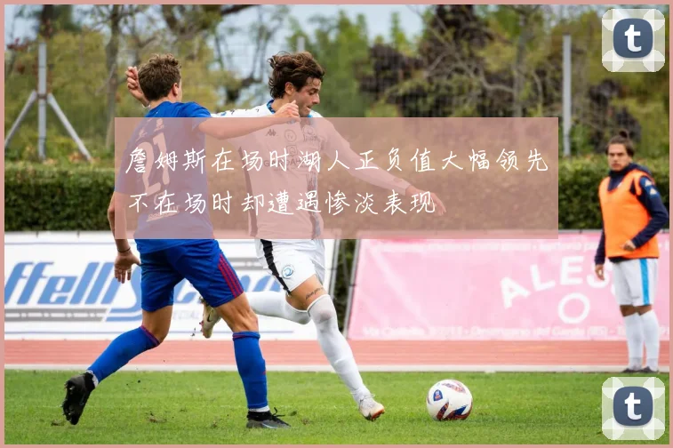 詹姆斯在场时湖人正负值大幅领先不在场时却遭遇惨淡表现