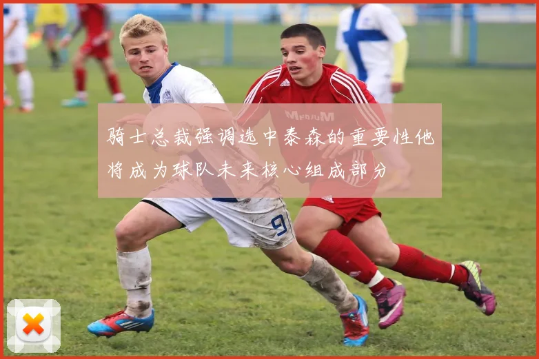 骑士总裁强调选中泰森的重要性他将成为球队未来核心组成部分