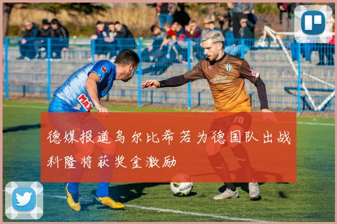 德媒报道乌尔比希若为德国队出战科隆将获奖金激励
