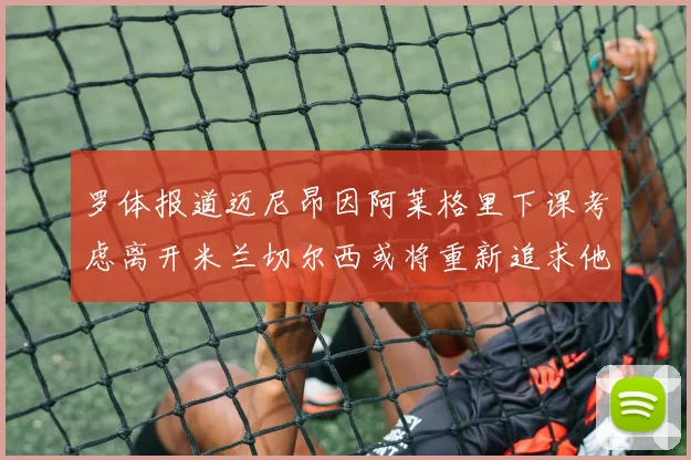 罗体报道迈尼昂因阿莱格里下课考虑离开米兰切尔西或将重新追求他