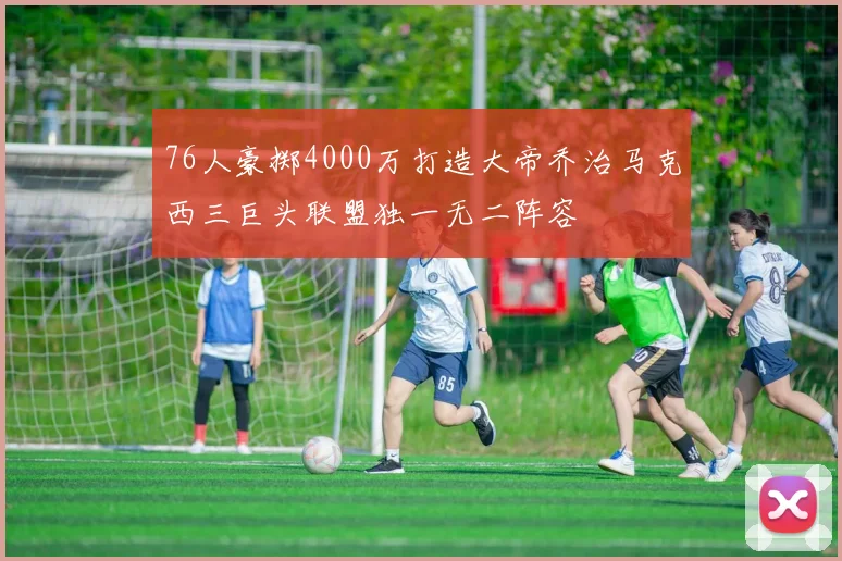 76人豪掷4000万打造大帝乔治马克西三巨头联盟独一无二阵容