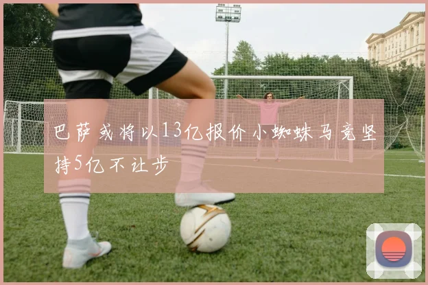 巴萨或将以13亿报价小蜘蛛马竞坚持5亿不让步