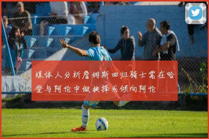 媒体人分析詹姆斯回归骑士需在哈登与阿伦中做抉择或倾向阿伦