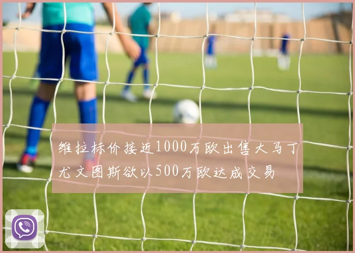 维拉标价接近1000万欧出售大马丁尤文图斯欲以500万欧达成交易