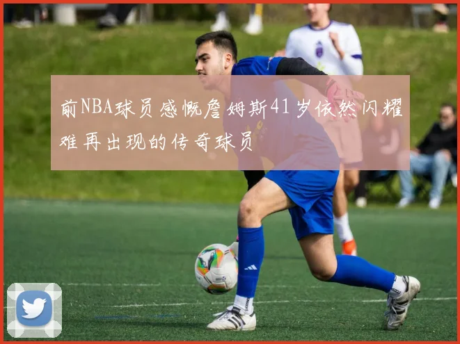 前NBA球员感慨詹姆斯41岁依然闪耀难再出现的传奇球员