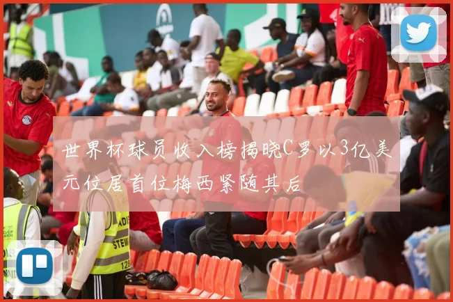 世界杯球员收入榜揭晓C罗以3亿美元位居首位梅西紧随其后