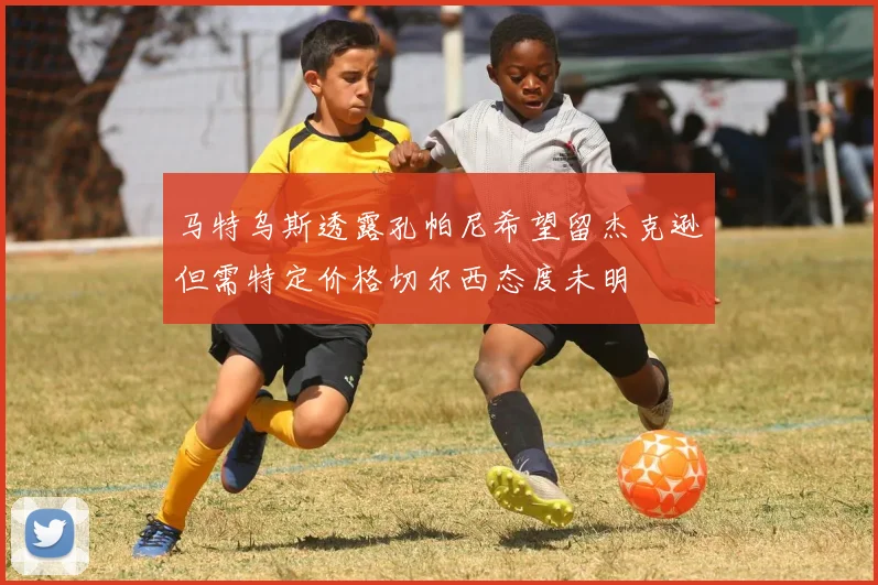 马特乌斯透露孔帕尼希望留杰克逊但需特定价格切尔西态度未明